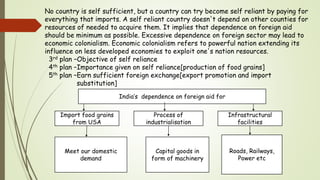 No country is self sufficient, but a country can try become self reliant by paying for
everything that imports. A self reliant country doesn't depend on other counties for
resources of needed to acquire them. It implies that dependence on foreign aid
should be minimum as possible. Excessive dependence on foreign sector may lead to
economic colonialism. Economic colonialism refers to powerful nation extending its
influence on less developed economies to exploit one's nation resources.
3rd plan –Objective of self reliance
4th plan –Importance given on self reliance[production of food grains]
5th plan –Earn sufficient foreign exchange[export promotion and import
substitution]
India’s dependence on foreign aid for
Import food grains
from USA
Process of
industrialisation
Infrastructural
facilities
Meet our domestic
demand
Capital goods in
form of machinery
Roads, Railways,
Power etc
 