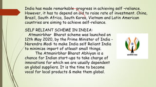 India has made remarkable progress in achieving self –reliance.
However, it has to depend on aid to raise rate of investment. China,
Brazil, South Africa, South Korea, Vietnam and Latin American
countries are aiming to achieve self-reliance.
SELF RELIANT SCHEME IN INDIA:
Atmanirbhar Bharat scheme was launched on
12th May 2020, by the Prime Minister of India -
Narendra Modi to make India self Reliant India
to minimize import of atleast small things.
The Atmanirbhar Bharat Abhiyan is a
chance for Indian start-ups to take charge of
innovations for which we are usually dependent
an global suppliers. It is the time to become
vocal for local products & make them global.
 