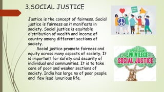 3.SOCIAL JUSTICE
Justice is the concept of fairness. Social
justice is fairness as it manifests in
society. Social justice is equitable
distribution of wealth and income of
country among different sections of
society.
Social justice promote fairness and
equity across many aspects of society. It
is important for safety and security of
individual and communities. It is to take
care of poor and weaker sections of
society. India has large no of poor people
and few lead luxurious life.
 
