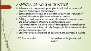 ASPECTS OF SOCIAL JUSTICE
 Adherence to democratic principles in political structure of
country. (adherence-commitment)
 Establishment of social and economic equity and removal of
regional disparities. (focus on imbalanced areas)
 Putting an end to process of centralization of economic power
and simultaneously attaining decentralized power
[Decentralization is a good sign of development, Centralization
refers to assets in hand of only few people. Rich becomes richer
and poor becomes poorer]
 Efforts to raise conditions of backward and depressed classes
9th five year plan focused on social justice and
equity
 