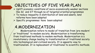 OBJECTIVES OF FIVE YEAR PLAN
 Uplift economic conditions of socio-economically weaker sections
like SC and ST through no of targeted oriented programmes
 To reduce inequality in distribution of land and assets, land
reforms have been adopted
 Specific programmes have been adopted
4.MODERNIZATION
Modernization refers to model of transition from ‘pre-modern’
or ‘traditional' to modem society. Modernization is transforming
from traditional methods to modem methods. Modernization is a
revolutionary change leading to transformation of traditional society
into technological and civilized society. It is opposite view to
traditionalism. It is replacement of traditional to scientific methods.
 