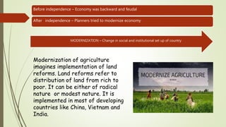 Before independence – Economy was backward and feudal
After independence – Planners tried to modernize economy
MODERNIZATION – Change in social and institutional set up of country
Modernization of agriculture
imagines implementation of land
reforms. Land reforms refer to
distribution of land from rich to
poor. It can be either of radical
nature or modest nature. It is
implemented in most of developing
countries like China, Vietnam and
India.
 