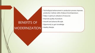 BENEFITS OF
MODERNIZATION
• Technological advancement in production process improves
production method, skills of labours & entrepreneurs
• Helps in optimum utilization of resources
• Improves quality of products
• Smooth and advance life style
• Opportunity to gain knowledge
• Healthy lifestyle.
 