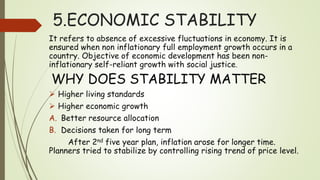 5.ECONOMIC STABILITY
It refers to absence of excessive fluctuations in economy. It is
ensured when non inflationary full employment growth occurs in a
country. Objective of economic development has been non-
inflationary self-reliant growth with social justice.
WHY DOES STABILITY MATTER
 Higher living standards
 Higher economic growth
A. Better resource allocation
B. Decisions taken for long term
After 2nd five year plan, inflation arose for longer time.
Planners tried to stabilize by controlling rising trend of price level.
 