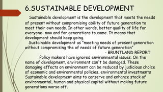 6.SUSTAINABLE DEVELOPMENT
Sustainable development is the development that meets the needs
of present without compromising ability of future generation to
meet their own needs. In other words, better quality of life for
everyone- now and for generations to come. It means that
development should keep going.
Sustainable development as "meeting needs of present generation
without compromising the of needs of future generation”
- BRUNTLAND REPORT
Policy makers have ignored environmental issues. On the
name of development, environment can't be damaged. These
damaging effects on environment can be reduced by judicious choice
of economic and environmental policies, environmental investments
Sustainable development aims to conserve and enhance stock of
environmental, human and physical capital without making future
generations worse off.
 