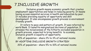 7.INCLUSIVE GROWTH
Inclusive growth means economic growth that creates
employment opportunities and helps in reducing poverty. It means
having access essential services in health and education by poor.
It includes providing equality of opportunity and skill
development. It also encompasses growth process is environment
friendly growth.
It refers to pace and pattern of growth. It was referred by
world Bank. It benefits marginalized sections of population. It
stresses the inclusiveness of the hitherto excluded population in
growth process, expected to bring benefits to economy.
Inclusive growth is equality of opportunity.
20% of population – share 2% to 3% of national income
BY ADOPTING INCLUSIVE GROWTH STRATEGY
20% of population – share 5% to 10% of national income
 