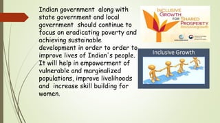 Indian government along with
state government and local
government should continue to
focus on eradicating poverty and
achieving sustainable
development in order to order to
improve lives of Indian's people.
It will help in empowerment of
vulnerable and marginalized
populations, improve livelihoods
and increase skill building for
women.
 