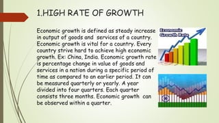 1.HIGH RATE OF GROWTH
Economic growth is defined as steady increase
in output of goods and services of a country.
Economic growth is vital for a country. Every
country strive hard to achieve high economic
growth. Ex: China, India. Economic growth rate
is percentage change in value of goods and
services in a nation during a specific period of
time as compared to an earlier period. It can
be measured quarterly or yearly. A year
divided into four quarters. Each quarter
consists three months. Economic growth can
be observed within a quarter.
 