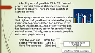 A healthy rate of growth is 2% to 3%. Economic
growth provides financial stability. It increases
productive capacity. There are huge benefits of
economic growth.
Developing economies or countries were in a view
that high rate of growth can be achieved by giving
importance to primary sector. For instance, after
achieving independence, India’s first five year plan
has focussed on primary sector for growth of real
national income. Initially, rate of economic growth is
not encouraging in economy.
First five year plan [1951-56]
Second five year plan [1956-61]
Third five year plan [1961-66]
THREE FIVE YEAR
PLANNING
Growth was not so encouraging
 