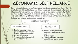 2.ECONOMIC SELF RELIANCE
Self-reliance is to rely on one’s own powers and resources rather than other. In
simple terms, it is ability to do our things ourselves. Economic self reliance is a
situation where a country has attained a level of autonomy economically that it
can take certain important decisions. Self reliance means to stand on one's own
legs. Self sufficiency is the fulfillment of an individual without outside aid. Self
Reliance has become an important objective.
ABILITY OF A COUNTRY
SELF SUFFICINECY SELF RELIANT
 Implies country produces all
goods and services it requires
without depending on others
 It rules out imports
 Produce sufficient amount of
goods and services
 Allows a country to import
provided it has capacity to pay
for it
 Restrict import
 Country generates sufficient
surplus to buy what it needs
 