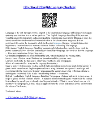 Objectives Of English Language Teaching
Language is the link between people. English is the international language of business which opens
up many opportunities to non native speakers. This English Language Teaching skills provides
valuable service to immigrants in English speaking countries and many more. This paper helps the
learner to enhance the intercultural communication in the classroom or any place. It is an
opportunity to enable the learners to relish the English language. It mainly concentrates on the
beginners to Intermediate who wants to create an interest in learning this language.
Objectives of English Language Teaching Increasing globalization has created a large need for
people in the workforce who can communicate in multiple language. The study of modern language
... Show more content on Helpwriting.net ...
Give more comprehensions to understand the text , which inculcates the reading habit.
learners must effective use of dictionaries, to understand the grammar rules.
Learners must make the best use of library and read books and newspapers.
Above all constant effort to speak the language is necessary.
Need to achieve listening and reading skills It helps in making instructional goals to the learner. It
gives choice to the learner. It gives opportunities to bring their own background knowledge and
experience into the classroom. It mainly encourages the learners to develop reflective attitude to
learning and to develop skills in self – monitoring and self – assessment.
Role of visual aids in English Language Teaching The purpose of visual aids are it is time saver , it
helps to gain a hold on learner's interest , it increases the understanding and retention of the learner.
It stimulated the development of understanding and attitudes. Effective use of visual aids are – it
must have a clear purpose, it must have an application to the lesson and it must create an interest in
the minds of the learner.
Traditional Visual
... Get more on HelpWriting.net ...
 