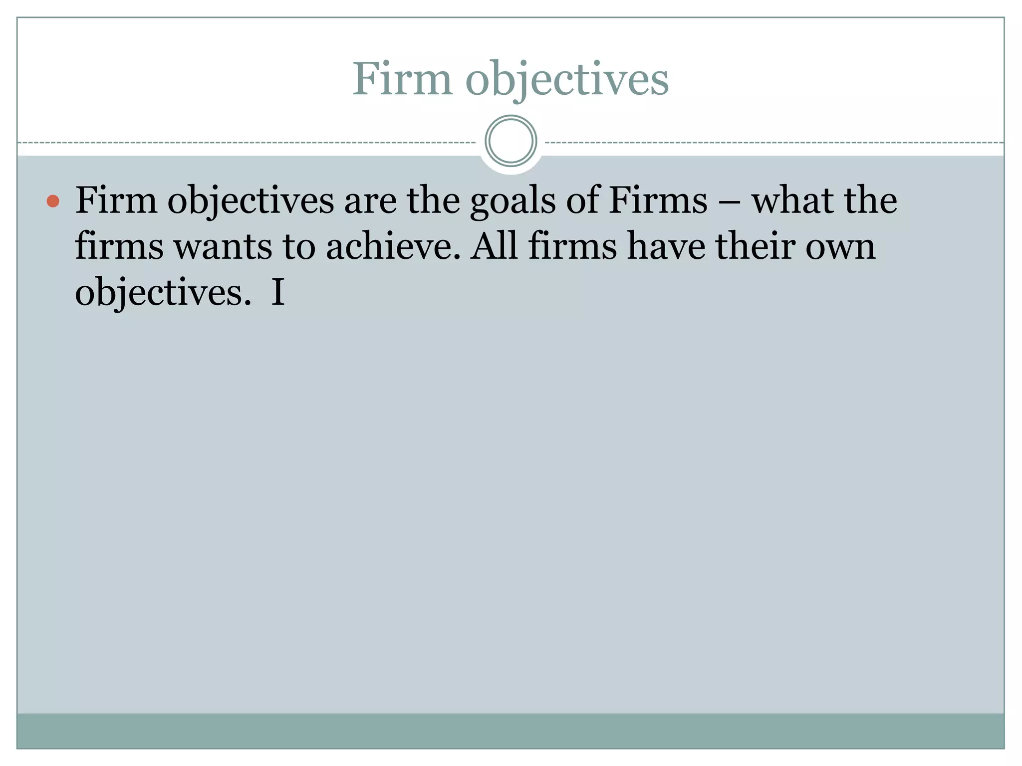 Firm objectives
 Firm objectives are the goals of Firms – what the

firms wants to achieve. All firms have their own
objectives. I

 