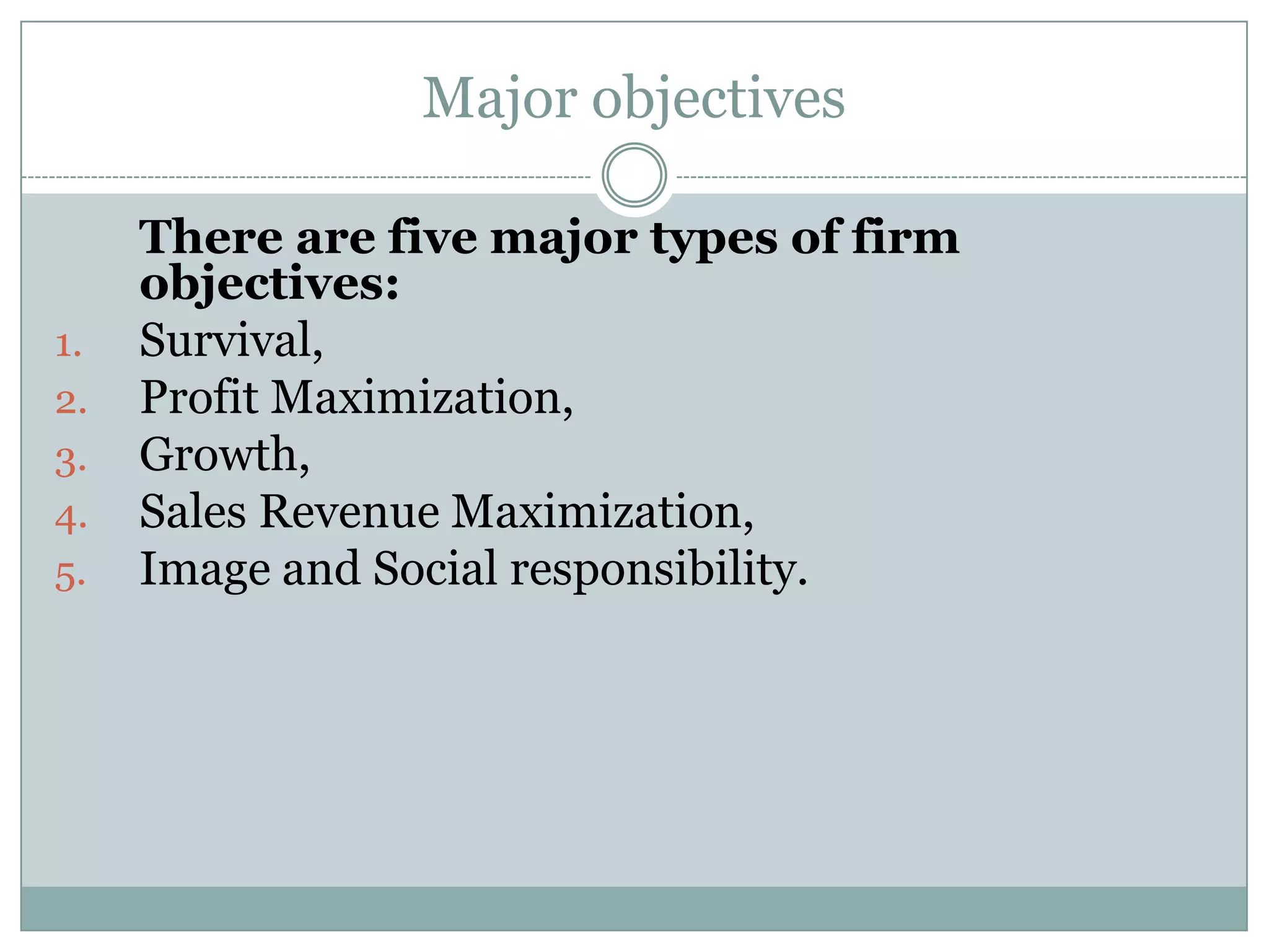 Major objectives

1.
2.
3.
4.
5.

There are five major types of firm
objectives:
Survival,
Profit Maximization,
Growth,
Sales Revenue Maximization,
Image and Social responsibility.

 