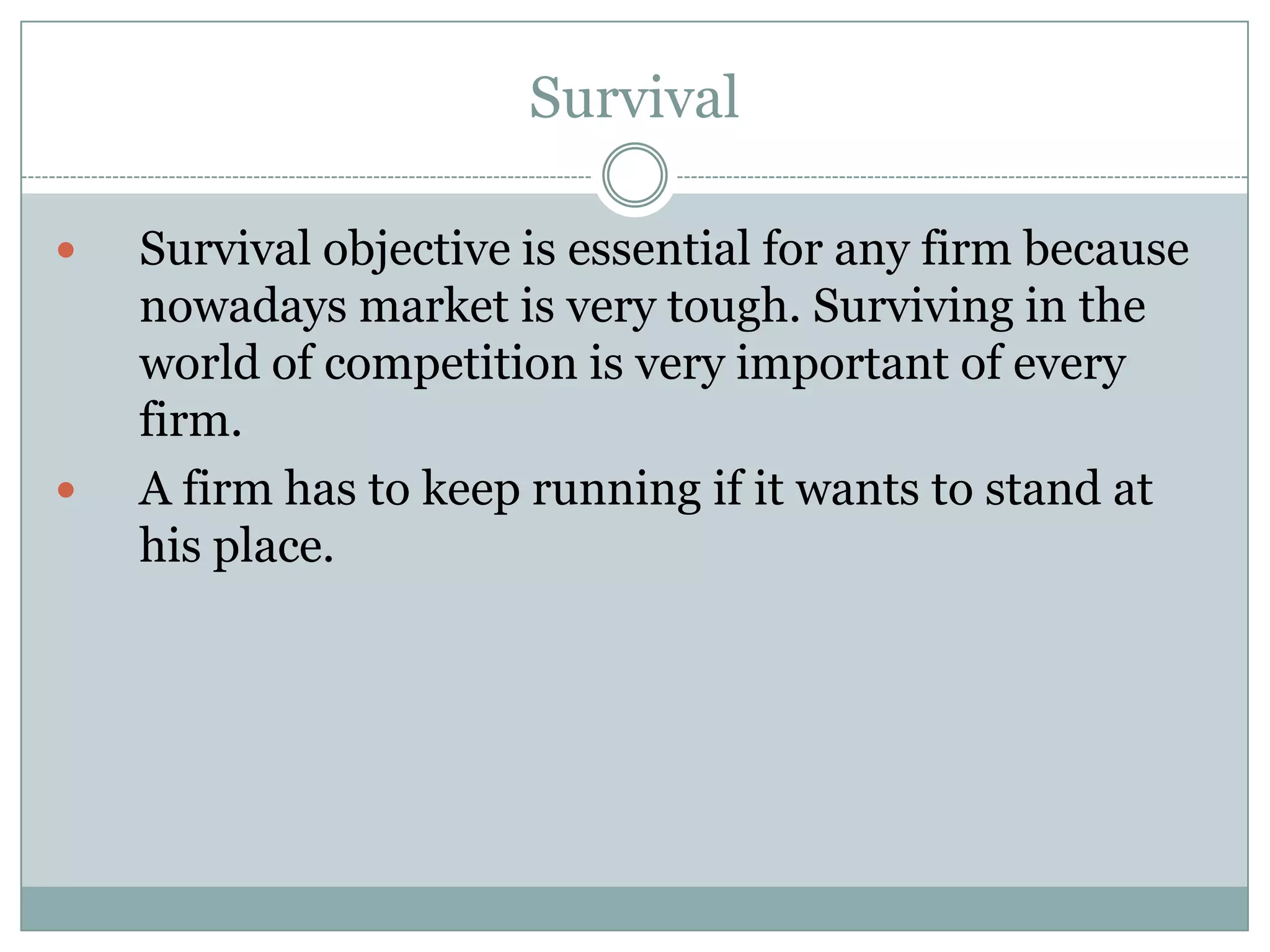 Survival




Survival objective is essential for any firm because
nowadays market is very tough. Surviving in the
world of competition is very important of every
firm.
A firm has to keep running if it wants to stand at
his place.

 