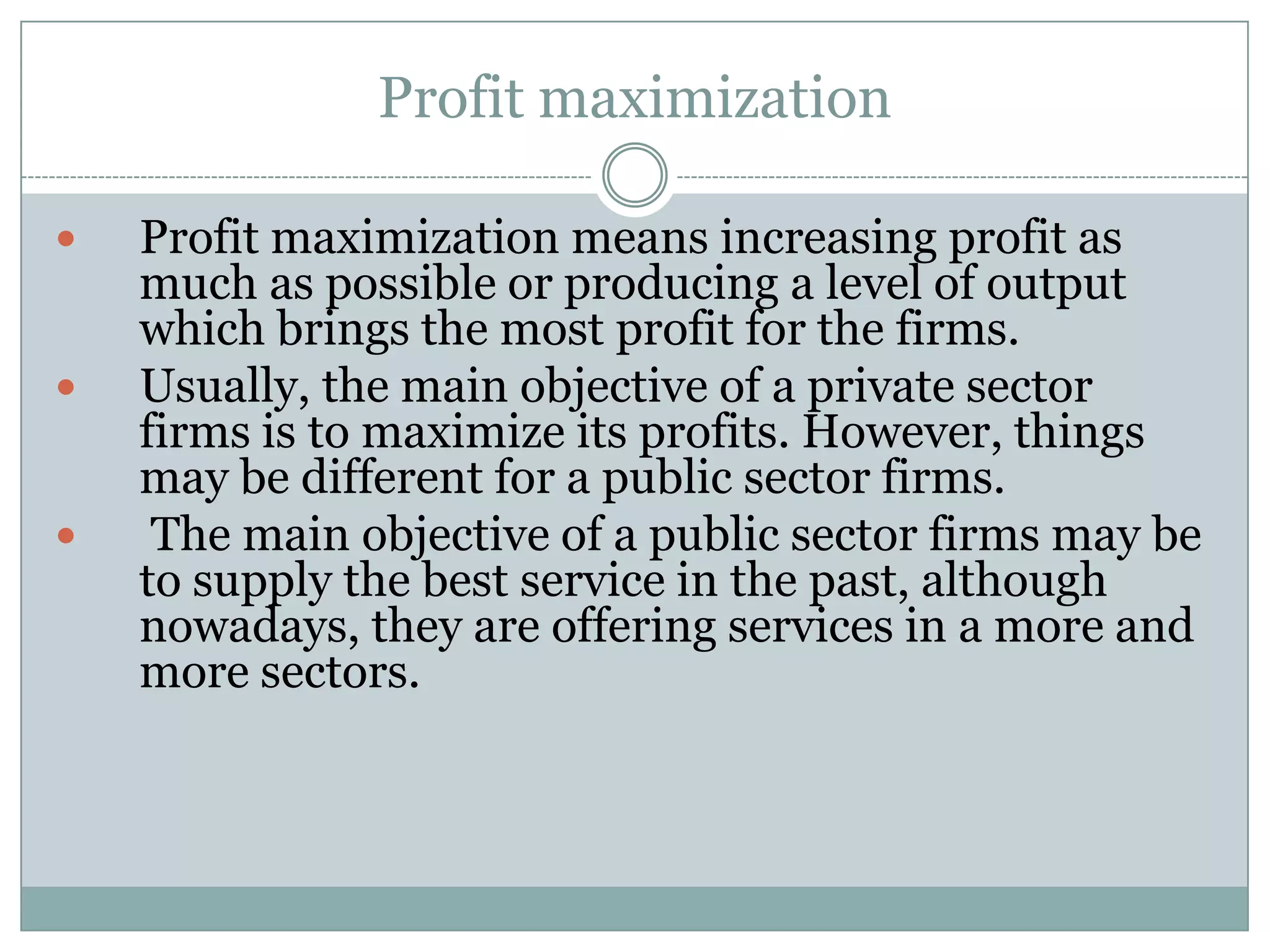 Profit maximization






Profit maximization means increasing profit as
much as possible or producing a level of output
which brings the most profit for the firms.
Usually, the main objective of a private sector
firms is to maximize its profits. However, things
may be different for a public sector firms.
The main objective of a public sector firms may be
to supply the best service in the past, although
nowadays, they are offering services in a more and
more sectors.

 