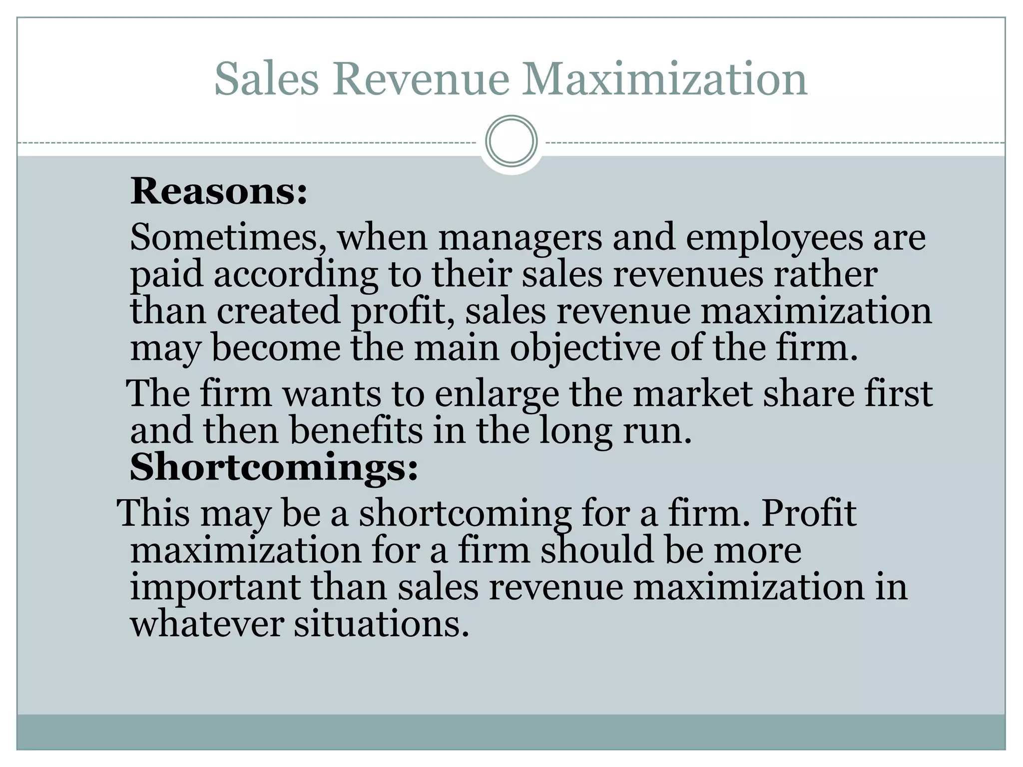 Sales Revenue Maximization
Reasons:
Sometimes, when managers and employees are
paid according to their sales revenues rather
than created profit, sales revenue maximization
may become the main objective of the firm.
The firm wants to enlarge the market share first
and then benefits in the long run.
Shortcomings:
This may be a shortcoming for a firm. Profit
maximization for a firm should be more
important than sales revenue maximization in
whatever situations.

 