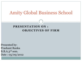 Amity Global Business School
PRESENTATION ON :
OBJECTIVES OF FIRM

Presented by:
Prashant Ranka
B.B.A.3rd sem.
Date : 05/09/2012

 