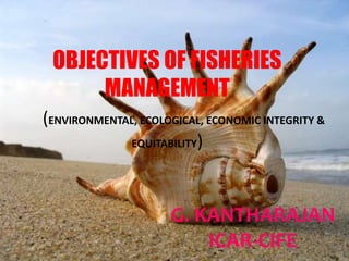 OBJECTIVES OF FISHERIES
MANAGEMENT
(ENVIRONMENTAL, ECOLOGICAL, ECONOMIC INTEGRITY &
EQUITABILITY)
G. KANTHARAJAN
ICAR-CIFE 1
 