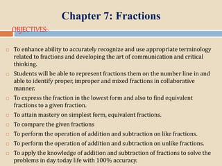 Chapter 7: Fractions
OBJECTIVES:-
 To enhance ability to accurately recognize and use appropriate terminology
related to fractions and developing the art of communication and critical
thinking.
 Students will be able to represent fractions them on the number line in and
able to identify proper, improper and mixed fractions in collaborative
manner.
 To express the fraction in the lowest form and also to find equivalent
fractions to a given fraction.
 To attain mastery on simplest form, equivalent fractions.
 To compare the given fractions
 To perform the operation of addition and subtraction on like fractions.
 To perform the operation of addition and subtraction on unlike fractions.
 To apply the knowledge of addition and subtraction of fractions to solve the
problems in day today life with 100% accuracy.
 