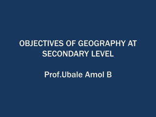 OBJECTIVES OF GEOGRAPHY AT
SECONDARY LEVEL
Prof.Ubale Amol B
 