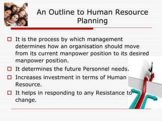 An Outline to Human Resource
                     Planning

 It is the process by which management
  determines how an organisation should move
  from its current manpower position to its desired
  manpower position.
 It determines the future Personnel needs.
 Increases investment in terms of Human
  Resource.
 It helps in responding to any Resistance to
  change.
 