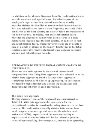 In addition to the already discussed benefits, multinationals also
provide vacations and special leave. Included as part of the
employee's regular vacation, annual home leave usually
provides airfares for families to return to their home countries.
Rest and rehabilitation leave is also frequently available if the
conditions of the host country are clearly below the standards of
the home country. Typically, rest and rehabilitation leave
provides the employee's family with paid airfares to a more
comfortable location near the host country. In addition to rest
and rehabilitation leave, emergency provisions are available in
case of a death or illness in the family. Employees in hardship
locations generally receive additional leave expense payments
and rest and rehabilitation periods.
APPROACHES TO INTERNATIONAL COMPENSATION OF
EXPATRIATES
There are two main options in the area of international
compensation - the Going Rate Approach (also referred to as the
Market Rate Approach) and the Balance Sheet Approach
(sometimes known as the Build-up Approach). In this section
we describe each approach and discuss the advantages and
disadvantages inherent in each approach.27
The going rate approach
The key characteristics of this approach are summarized in
Table 8.1. With this approach, the base salary for the
international transfer is linked to the salary structure in the host
country. The multinational usually obtains information from
local compensation surveys and must decide whether local
nationals (HCNs), expatriates of the same nationality or
expatriates of all nationalities will be the reference point in
terms of benchmarking. For example, a Japanese bank operating
 
