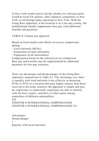 in New York would need to decide whether its reference point
would be local US salaries, other Japanese competitors in New
York, or all foreign banks operating in New York. With the
Going Rate Approach, if the location is in a low-pay county, the
multinational usually supplements base pay with additional
benefits and payments.
TABLE 8.1 Going rate approach
Based on local market rates Relies on survey comparisons
among:
· Local nationals (HCNs)
· Expatriates of same nationality
· Expatriates of all nationalities
Compensation based on the selected survey comparison
Base pay and benefits may be supplemented by additional
payments for low-pay countries
There are advantages and disadvantages of the Going Rate
Approach, summarized in Table 8.2. The advantages are: there
is equality with local nationals (very effective in attracting
PCNs or TCNs to a location that pays higher salaries than those
received in the home country); the approach is simple and easy
for expatriates to understand; expatriates are able to identify
with the host country; and there is often equity among
expatriates of different nationalities.
222
CHAPTER 8 INTERNATIONAL COMPENSATION
CHAPTER 8 INTERNATIONAL COMPENSATION 221
Advantages
Disadvantages
•
Equality with local nationals
 