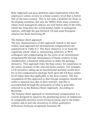 Rate Approach can pose problems upon repatriation when the
employee's salary reverts to a home-country level that is below
that of the host-country. This is not only a problem for firms in
developing countries, but also for MNEs from many countries
where local managerial salaries are well below that of the USA,
which has long been the world market leader in managerial
salaries, although the gap between US and some European
salaries has been narrowing.28
The balance sheet approach
The key characteristics of this approach (which is the most
widely used approach for international compensation) are
summarized in Table 8.3. The basic objective is to 'keep the
expatriate whole' (that is, maintaining relativity to PCN
colleagues and compensating for the costs of an international
assignment29) through maintenance of home-country living
standard plus a financial inducement to make the package
attractive. This approach links the base salary for expatriates to
the salary structure of the relevant home country. For example,
a US executive taking up an international position would have
his or her compensation package built upon the US base-salary
level rather than that applicable to the host country. The key
assumption of this approach is that foreign assignees should not
suffer a material loss due to their transfer, and this is
accomplished through the utilization of what is generally
referred to as the Balance Sheet Approach. According to
Reynolds:
The balance sheet approach to international compensation is a
system designed to equalize the purchasing power of employees
at comparable position levels living overseas and in the home-
country and to provide incentives to offset qualitative
differences between assignment locations.30
 