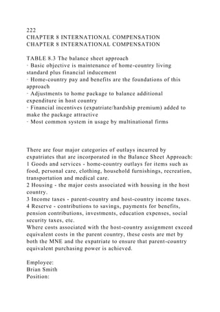 222
CHAPTER 8 INTERNATIONAL COMPENSATION
CHAPTER 8 INTERNATIONAL COMPENSATION
TABLE 8.3 The balance sheet approach
· Basic objective is maintenance of home-country living
standard plus financial inducement
· Home-country pay and benefits are the foundations of this
approach
· Adjustments to home package to balance additional
expenditure in host country
· Financial incentives (expatriate/hardship premium) added to
make the package attractive
· Most common system in usage by multinational firms
There are four major categories of outlays incurred by
expatriates that are incorporated in the Balance Sheet Approach:
1 Goods and services - home-country outlays for items such as
food, personal care, clothing, household furnishings, recreation,
transportation and medical care.
2 Housing - the major costs associated with housing in the host
country.
3 Income taxes - parent-country and host-country income taxes.
4 Reserve - contributions to savings, payments for benefits,
pension contributions, investments, education expenses, social
security taxes, etc.
Where costs associated with the host-country assignment exceed
equivalent costs in the parent country, these costs are met by
both the MNE and the expatriate to ensure that parent-country
equivalent purchasing power is achieved.
Employee:
Brian Smith
Position:
 