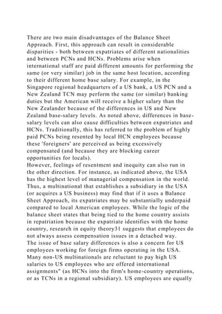 There are two main disadvantages of the Balance Sheet
Approach. First, this approach can result in considerable
disparities - both between expatriates of different nationalities
and between PCNs and HCNs. Problems arise when
international staff are paid different amounts for performing the
same (or very similar) job in the same host location, according
to their different home base salary. For example, in the
Singapore regional headquarters of a US bank, a US PCN and a
New Zealand TCN may perform the same (or similar) banking
duties but the American will receive a higher salary than the
New Zealander because of the differences in US and New
Zealand base-salary levels. As noted above, differences in base-
salary levels can also cause difficulties between expatriates and
HCNs. Traditionally, this has referred to the problem of highly
paid PCNs being resented by local HCN employees because
these 'foreigners' are perceived as being excessively
compensated (and because they are blocking career
opportunities for locals).
However, feelings of resentment and inequity can also run in
the other direction. For instance, as indicated above, the USA
has the highest level of managerial compensation in the world.
Thus, a multinational that establishes a subsidiary in the USA
(or acquires a US business) may find that if it uses a Balance
Sheet Approach, its expatriates may be substantially underpaid
compared to local American employees. While the logic of the
balance sheet states that being tied to the home country assists
in repatriation because the expatriate identifies with the home
country, research in equity theory31 suggests that employees do
not always assess compensation issues in a detached way.
The issue of base salary differences is also a concern for US
employees working for foreign firms operating in the USA.
Many non-US multinationals are reluctant to pay high US
salaries to US employees who are offered international
assignments" (as HCNs into the firm's home-country operations,
or as TCNs in a regional subsidiary). US employees are equally
 