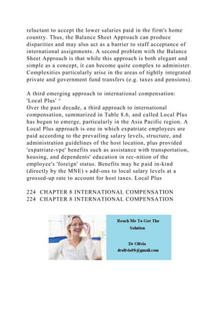reluctant to accept the lower salaries paid in the firm's home
country. Thus, the Balance Sheet Approach can produce
disparities and may also act as a barrier to staff acceptance of
international assignments. A second problem with the Balance
Sheet Approach is that while this approach is both elegant and
simple as a concept, it can become quite complex to administer.
Complexities particularly arise in the areas of tightly integrated
private and government fund transfers (e.g. taxes and pensions).
A third emerging approach to international compensation:
'Local Plus' ^
Over the past decade, a third approach to international
compensation, summarized in Table 8.6, and called Local Plus
has begun to emerge, particularly in the Asia Pacific region. A
Local Plus approach is one in which expatriate employees are
paid according to the prevailing salary levels, structure, and
administration guidelines of the host location, plus provided
'expatriate-vpe' benefits such as assistance with transportation,
housing, and dependents' education in rec-nition of the
employee's 'foreign' status. Benefits may be paid in-kind
(directly by the MNE) s add-ons to local salary levels at a
grossed-up rate to account for host taxes. Local Plus
224 CHAPTER 8 INTERNATIONAL COMPENSATION
224 CHAPTER 8 INTERNATIONAL COMPENSATION
 