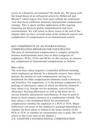 exists in a domestic environment? We think not. We agree with
the broad thrust of an influential article by Milkovich and
Bloom17 which argues that firms must rethink the traditional
view that local conditions dominate international compensation
strategy. This is again another application of the ongoing
balancing act between global standardization and local
customization. We will return to these issues at the end of the
chapter after we have covered some of the technical aspects and
complexities of compensation in an international context.
KEY COMPONENTS OF AN INTERNATIONAL
COMPENSATION PROGRAM FOR EXPATRIATES
The area of international compensation is complex primarily
because multinationals must cater to three categories of
employees: PCNs, TCNs and HCNs. In this section, we discuss
key components of international compensation as follows.
Base salary
The term base salary acquires a somewhat different meaning
when employees go abroad. In a domestic context, base salary
denotes the amount of cash compensation serving as a
benchmark for other compensation elements (such as bonuses
and benefits). For expatriates, it is the primary component of a
package of allowances, many of which are directly related to
base salary (e.g. foreign service premium, cost-of-living
allowance, housing allowance) as well as the basis for in-
service benefits and pension contributions. It may be paid in
home or local country currency or a combination of both. The
base salary is the foundation block for international
compensation whether the employee is a PCN or TCN. Major
differences can occur in the employee's package depending on
whether the base salary is linked to the home country of the
PCN or TCN, or whether an international rate is paid. (We will
return to this issue later in the chapter.)
218 CHAPTER 8 INTERNATIONAL COMPENSATION
 