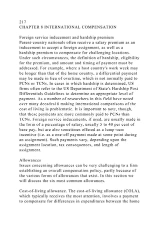 217
CHAPTER 8 INTERNATIONAL COMPENSATION
Foreign service inducement and hardship premium
Parent-country nationals often receive a salary premium as an
inducement to accept a foreign assignment, as well as a
hardship premium to compensate for challenging locations.
Under such circumstances, the definition of hardship, eligibility
for the premium, and amount and timing of payment must be
addressed. For example, where a host country's work week may
be longer than that of the home country, a differential payment
may be made in lieu of overtime, which is not normally paid to
PCNs or TCNs. In cases in which hardship is determined, US
firms often refer to the US Department of State's Hardship Post
Differentials Guidelines to determine an appropriate level of
payment. As a number of researchers in this field have noted
over many decades18 making international comparisons of the
cost of living is problematic. It is important to note, though,
that these payments are more commonly paid to PCNs than
TCNs. Foreign service inducements, if used, are usually made in
the form of a percentage of salary, usually 5 to 40 per cent of
base pay, but are also sometimes offered as a lump-sum
incentive (i.e. as a one-off payment made at some point during
an assignment). Such payments vary, depending upon the
assignment location, tax consequences, and length of
assignment.
Allowances
Issues concerning allowances can be very challenging to a firm
establishing an overall compensation policy, partly because of
the various forms of allowances that exist. In this section we
will discuss the six most common allowances.
Cost-of-living allowance. The cost-of-living allowance (COLA),
which typically receives the most attention, involves a payment
to compensate for differences in expenditures between the home
 