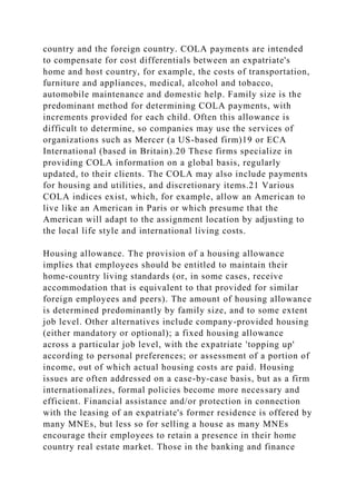 country and the foreign country. COLA payments are intended
to compensate for cost differentials between an expatriate's
home and host country, for example, the costs of transportation,
furniture and appliances, medical, alcohol and tobacco,
automobile maintenance and domestic help. Family size is the
predominant method for determining COLA payments, with
increments provided for each child. Often this allowance is
difficult to determine, so companies may use the services of
organizations such as Mercer (a US-based firm)19 or ECA
International (based in Britain).20 These firms specialize in
providing COLA information on a global basis, regularly
updated, to their clients. The COLA may also include payments
for housing and utilities, and discretionary items.21 Various
COLA indices exist, which, for example, allow an American to
live like an American in Paris or which presume that the
American will adapt to the assignment location by adjusting to
the local life style and international living costs.
Housing allowance. The provision of a housing allowance
implies that employees should be entitled to maintain their
home-country living standards (or, in some cases, receive
accommodation that is equivalent to that provided for similar
foreign employees and peers). The amount of housing allowance
is determined predominantly by family size, and to some extent
job level. Other alternatives include company-provided housing
(either mandatory or optional); a fixed housing allowance
across a particular job level, with the expatriate 'topping up'
according to personal preferences; or assessment of a portion of
income, out of which actual housing costs are paid. Housing
issues are often addressed on a case-by-case basis, but as a firm
internationalizes, formal policies become more necessary and
efficient. Financial assistance and/or protection in connection
with the leasing of an expatriate's former residence is offered by
many MNEs, but less so for selling a house as many MNEs
encourage their employees to retain a presence in their home
country real estate market. Those in the banking and finance
 