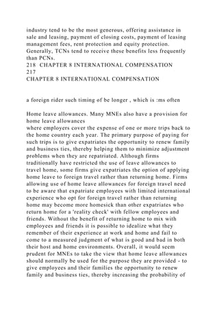 industry tend to be the most generous, offering assistance in
sale and leasing, payment of closing costs, payment of leasing
management fees, rent protection and equity protection.
Generally, TCNs tend to receive these benefits less frequently
than PCNs.
218 CHAPTER 8 INTERNATIONAL COMPENSATION
217
CHAPTER 8 INTERNATIONAL COMPENSATION
a foreign rider such timing of be longer , which is :ms often
Home leave allowances. Many MNEs also have a provision for
home leave allowances
where employers cover the expense of one or more trips back to
the home country each year. The primary purpose of paying for
such trips is to give expatriates the opportunity to renew family
and business ties, thereby helping them to minimize adjustment
problems when they are repatriated. Although firms
traditionally have restricted the use of leave allowances to
travel home, some firms give expatriates the option of applying
home leave to foreign travel rather than returning home. Firms
allowing use of home leave allowances for foreign travel need
to be aware that expatriate employees with limited international
experience who opt for foreign travel rather than returning
home may become more homesick than other expatriates who
return home for a 'reality check' with fellow employees and
friends. Without the benefit of returning home to mix with
employees and friends it is possible to idealize what they
remember of their experience at work and home and fail to
come to a measured judgment of what is good and bad in both
their host and home environments. Overall, it would seem
prudent for MNEs to take the view that home leave allowances
should normally be used for the purpose they are provided - to
give employees and their families the opportunity to renew
family and business ties, thereby increasing the probability of
 