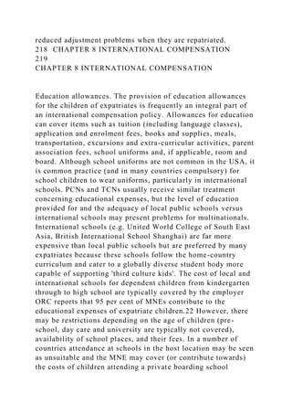 reduced adjustment problems when they are repatriated.
218 CHAPTER 8 INTERNATIONAL COMPENSATION
219
CHAPTER 8 INTERNATIONAL COMPENSATION
Education allowances. The provision of education allowances
for the children of expatriates is frequently an integral part of
an international compensation policy. Allowances for education
can cover items such as tuition (including language classes),
application and enrolment fees, books and supplies, meals,
transportation, excursions and extra-curricular activities, parent
association fees, school uniforms and, if applicable, room and
board. Although school uniforms are not common in the USA, it
is common practice (and in many countries compulsory) for
school children to wear uniforms, particularly in international
schools. PCNs and TCNs usually receive similar treatment
concerning educational expenses, but the level of education
provided for and the adequacy of local public schools versus
international schools may present problems for multinationals.
International schools (e.g. United World College of South East
Asia, British International School Shanghai) are far more
expensive than local public schools but are preferred by many
expatriates because these schools follow the home-country
curriculum and cater to a globally diverse student body more
capable of supporting 'third culture kids'. The cost of local and
international schools for dependent children from kindergarten
through to high school are typically covered by the employer
ORC reports that 95 per cent of MNEs contribute to the
educational expenses of expatriate children.22 However, there
may be restrictions depending on the age of children (pre-
school, day care and university are typically not covered),
availability of school places, and their fees. In a number of
countries attendance at schools in the host location may be seen
as unsuitable and the MNE may cover (or contribute towards)
the costs of children attending a private boarding school
 