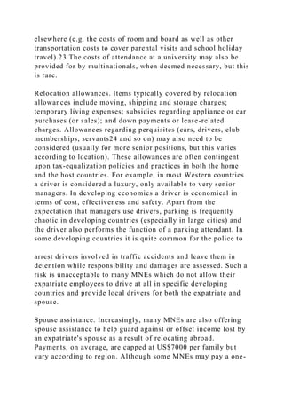 elsewhere (e.g. the costs of room and board as well as other
transportation costs to cover parental visits and school holiday
travel).23 The costs of attendance at a university may also be
provided for by multinationals, when deemed necessary, but this
is rare.
Relocation allowances. Items typically covered by relocation
allowances include moving, shipping and storage charges;
temporary living expenses; subsidies regarding appliance or car
purchases (or sales); and down payments or lease-related
charges. Allowances regarding perquisites (cars, drivers, club
memberships, servants24 and so on) may also need to be
considered (usually for more senior positions, but this varies
according to location). These allowances are often contingent
upon tax-equalization policies and practices in both the home
and the host countries. For example, in most Western countries
a driver is considered a luxury, only available to very senior
managers. In developing economies a driver is economical in
terms of cost, effectiveness and safety. Apart from the
expectation that managers use drivers, parking is frequently
chaotic in developing countries (especially in large cities) and
the driver also performs the function of a parking attendant. In
some developing countries it is quite common for the police to
arrest drivers involved in traffic accidents and leave them in
detention while responsibility and damages are assessed. Such a
risk is unacceptable to many MNEs which do not allow their
expatriate employees to drive at all in specific developing
countries and provide local drivers for both the expatriate and
spouse.
Spouse assistance. Increasingly, many MNEs are also offering
spouse assistance to help guard against or offset income lost by
an expatriate's spouse as a result of relocating abroad.
Payments, on average, are capped at US$7000 per family but
vary according to region. Although some MNEs may pay a one-
 