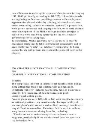 time allowance to make up for a spouse's lost income (averaging
US$11000 per family according to ORC25), US multinationals
are beginning to focus on providing spouses with employment
opportunities abroad, either by offering job-search assistance,
career counseling, cultural orientation, resume/CV preparation,
work permit assistance and language tuition, or in more unusual
cases employment in the MNE's foreign business (subject of
course to a work visa being approved by the host country
government for this purpose).
To summarize, MNEs generally pay allowances in order to
encourage employees to take international assignments and to
keep employees 'whole' (i.e. relatively comparable) to home
standards. We will present more about this concept later in the
chapter.
220 CHAPTER 8 INTERNATIONAL COMPENSATION
219
CHAPTER 8 INTERNATIONAL COMPENSATION
Benefits
The complexity inherent in international benefits often brings
more difficulties than when dealing with compensation.
Expatriate 'benefits' includes health care, pension plans/social
security, life insurance, child allowances and profit
sharing/stock option plans.
Pension plans are very difficult to deal with country-to-country
as national practices vary considerably. Transportability of
pension plans/social security and medical coverage benefits are
very difficult to normalize. Therefore, MNEs need to address
many issues when considering benefits, including:
· Whether or not to maintain expatriates in home-country
programs, particularly if the multinational does not receive a
tax deduction for it.
 