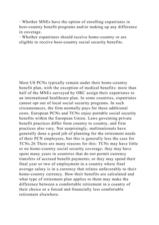 · Whether MNEs have the option of enrolling expatriates in
host-country benefit programs and/or making up any difference
in coverage.
· Whether expatriates should receive home-country or are
eligible to receive host-country social security benefits.
Most US PCNs typically remain under their home-country
benefit plan, with the exception of medical benefits: more than
half of the MNEs surveyed by ORC assign their expatriates to
an international healthcare plan. In some countries, expatriates
cannot opt out of local social security programs. In such
circumstances, the firm normally pays for these additional
costs. European PCNs and TCNs enjoy portable social security
benefits within the European Union. Laws governing private
benefit practices differ from country to country, and firm
practices also vary. Not surprisingly, multinationals have
generally done a good job of planning for the retirement needs
of their PCN employees, but this is generally less the case for
TCNs.26 There are many reasons for this: TCNs may have little
or no home-country social security coverage; they may have
spent many years in countries that do not permit currency
transfers of accrued benefit payments; or they may spend their
final year or two of employment in a country where final
average salary is in a currency that relates unfavorably to their
home-country currency. How their benefits are calculated and
what type of retirement plan applies to them may make the
difference between a comfortable retirement in a country of
their choice or a forced and financially less comfortable
retirement elsewhere.
 