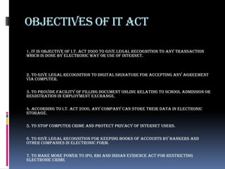 OBJECTIVES OF IT ACT

1. It is objective of I.T. Act 2000 to give legal recognition to any transaction
which is done by electronic way or use of internet.



2. To give legal recognition to digital signature for accepting any agreement
via computer.

3. To provide facility of filling document online relating to school admission or
registration in employment exchange.

4. According to I.T. Act 2000, any company can store their data in electronic
storage.

5. To stop computer crime and protect privacy of internet users.

6. To give legal recognition for keeping books of accounts by bankers and
other companies in electronic form.

7. To make more power to IPO, RBI and Indian Evidence act for restricting
electronic crime.
 