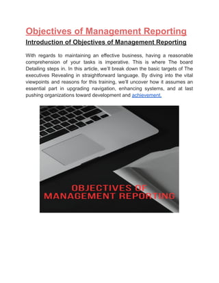 ‭
Objectives of Management Reporting‬
‭
Introduction of Objectives of Management Reporting‬
‭
With‬ ‭
regards‬ ‭
to‬ ‭
maintaining‬ ‭
an‬ ‭
effective‬ ‭
business,‬ ‭
having‬ ‭
a‬ ‭
reasonable‬
‭
comprehension‬ ‭
of‬ ‭
your‬ ‭
tasks‬ ‭
is‬ ‭
imperative.‬ ‭
This‬ ‭
is‬ ‭
where‬ ‭
The‬ ‭
board‬
‭
Detailing‬‭
steps‬‭
in.‬‭
In‬‭
this‬‭
article,‬‭
we’ll‬‭
break‬‭
down‬‭
the‬‭
basic‬‭
targets‬‭
of‬‭
The‬
‭
executives‬ ‭
Revealing‬ ‭
in‬ ‭
straightforward‬ ‭
language.‬ ‭
By‬ ‭
diving‬ ‭
into‬ ‭
the‬‭
vital‬
‭
viewpoints‬ ‭
and‬‭
reasons‬‭
for‬‭
this‬‭
training,‬‭
we’ll‬‭
uncover‬‭
how‬‭
it‬‭
assumes‬‭
an‬
‭
essential‬ ‭
part‬ ‭
in‬ ‭
upgrading‬ ‭
navigation,‬ ‭
enhancing‬ ‭
systems,‬ ‭
and‬ ‭
at‬ ‭
last‬
‭
pushing organizations toward development and‬‭
achievement.‬
 