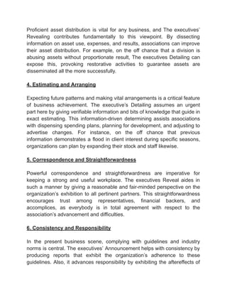 ‭
Proficient‬ ‭
asset‬ ‭
distribution‬ ‭
is‬ ‭
vital‬ ‭
for‬ ‭
any‬‭
business,‬‭
and‬‭
The‬‭
executives’‬
‭
Revealing‬ ‭
contributes‬ ‭
fundamentally‬ ‭
to‬ ‭
this‬ ‭
viewpoint.‬ ‭
By‬ ‭
dissecting‬
‭
information‬‭
on‬‭
asset‬‭
use,‬‭
expenses,‬‭
and‬‭
results,‬‭
associations‬‭
can‬‭
improve‬
‭
their‬ ‭
asset‬ ‭
distribution.‬ ‭
For‬ ‭
example,‬ ‭
on‬ ‭
the‬ ‭
off‬ ‭
chance‬ ‭
that‬ ‭
a‬ ‭
division‬ ‭
is‬
‭
abusing‬ ‭
assets‬ ‭
without‬ ‭
proportionate‬ ‭
result,‬‭
The‬‭
executives‬‭
Detailing‬‭
can‬
‭
expose‬ ‭
this,‬ ‭
provoking‬ ‭
restorative‬ ‭
activities‬ ‭
to‬ ‭
guarantee‬ ‭
assets‬ ‭
are‬
‭
disseminated all the more successfully.‬
‭
4. Estimating and Arranging‬
‭
Expecting‬‭
future‬‭
patterns‬‭
and‬‭
making‬‭
vital‬‭
arrangements‬‭
is‬‭
a‬‭
critical‬‭
feature‬
‭
of‬ ‭
business‬ ‭
achievement.‬ ‭
The‬ ‭
executive’s‬ ‭
Detailing‬ ‭
assumes‬ ‭
an‬ ‭
urgent‬
‭
part‬‭
here‬‭
by‬‭
giving‬‭
verifiable‬‭
information‬‭
and‬‭
bits‬‭
of‬‭
knowledge‬‭
that‬‭
guide‬‭
in‬
‭
exact‬ ‭
estimating.‬ ‭
This‬ ‭
information-driven‬ ‭
determining‬‭
assists‬‭
associations‬
‭
with‬‭
dispensing‬‭
spending‬‭
plans,‬‭
planning‬‭
for‬‭
development,‬‭
and‬‭
adjusting‬‭
to‬
‭
advertise‬ ‭
changes.‬ ‭
For‬ ‭
instance,‬ ‭
on‬ ‭
the‬ ‭
off‬ ‭
chance‬ ‭
that‬ ‭
previous‬
‭
information‬‭
demonstrates‬‭
a‬‭
flood‬‭
in‬‭
client‬‭
interest‬‭
during‬‭
specific‬‭
seasons,‬
‭
organizations can plan by expanding their stock and staff likewise.‬
‭
5. Correspondence and Straightforwardness‬
‭
Powerful‬ ‭
correspondence‬ ‭
and‬ ‭
straightforwardness‬ ‭
are‬ ‭
imperative‬ ‭
for‬
‭
keeping‬ ‭
a‬ ‭
strong‬ ‭
and‬ ‭
useful‬ ‭
workplace.‬ ‭
The‬ ‭
executives‬ ‭
Reveal‬ ‭
aides‬ ‭
in‬
‭
such‬‭
a‬‭
manner‬‭
by‬‭
giving‬‭
a‬‭
reasonable‬‭
and‬‭
fair-minded‬‭
perspective‬‭
on‬‭
the‬
‭
organization’s‬ ‭
exhibition‬‭
to‬‭
all‬‭
pertinent‬‭
partners.‬‭
This‬‭
straightforwardness‬
‭
encourages‬ ‭
trust‬ ‭
among‬ ‭
representatives,‬ ‭
financial‬ ‭
backers,‬ ‭
and‬
‭
accomplices,‬ ‭
as‬ ‭
everybody‬ ‭
is‬ ‭
in‬ ‭
total‬ ‭
agreement‬ ‭
with‬ ‭
respect‬ ‭
to‬ ‭
the‬
‭
association’s advancement and difficulties.‬
‭
6. Consistency and Responsibility‬
‭
In‬ ‭
the‬ ‭
present‬ ‭
business‬ ‭
scene,‬ ‭
complying‬ ‭
with‬ ‭
guidelines‬ ‭
and‬ ‭
industry‬
‭
norms‬‭
is‬‭
central.‬‭
The‬‭
executives’‬‭
Announcement‬‭
helps‬‭
with‬‭
consistency‬‭
by‬
‭
producing‬ ‭
reports‬ ‭
that‬ ‭
exhibit‬ ‭
the‬ ‭
organization’s‬ ‭
adherence‬ ‭
to‬ ‭
these‬
‭
guidelines.‬‭
Also,‬‭
it‬‭
advances‬‭
responsibility‬‭
by‬‭
exhibiting‬‭
the‬‭
aftereffects‬‭
of‬
 