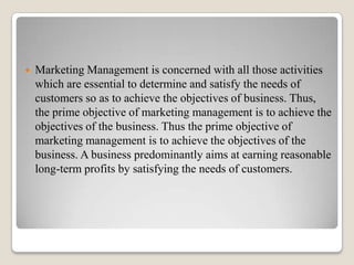    Marketing Management is concerned with all those activities
    which are essential to determine and satisfy the needs of
    customers so as to achieve the objectives of business. Thus,
    the prime objective of marketing management is to achieve the
    objectives of the business. Thus the prime objective of
    marketing management is to achieve the objectives of the
    business. A business predominantly aims at earning reasonable
    long-term profits by satisfying the needs of customers.
 
