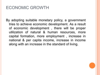 ECONOMIC GROWTHBy adopting suitable monetary policy, a government tries to achieve economic development. As a result of economic development , there will be proper utilization of natural & human resources, more capital formation, more employment , increase in national & per capita income, increase in income along with an increase in the standard of living.  