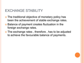 EXCHANGE STABILITYThe traditional objective of monetary policy has been the achievement of stable exchange rates.Balance of payment creates fluctuation in the foreign exchange rates.The exchange rates , therefore , has to be adjusted to achieve the favourable balance of payments.