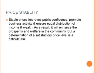 PRICE STABLITYStable prices improves public confidence, promote business activity & ensure equal distribution of income & wealth. As a result, it will enhance the prosperity and welfare in the community. But a determination of a satisfactory price level is a difficult task.  
