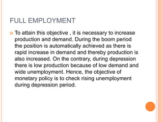 FULL EMPLOYMENT To attain this objective , it is necessary to increase production and demand. During the boom period the position is automatically achieved as there is rapid increase in demand and thereby production is also increased. On the contrary, during depression there is low production because of low demand and wide unemployment. Hence, the objective of monetary policy is to check rising unemployment during depression period.  