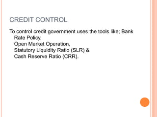 CREDIT CONTROLTo control credit government uses the tools like; Bank Rate Policy,                                                                     Open Market Operation,                                                  Statutory Liquidity Ratio (SLR) &                               Cash Reserve Ratio (CRR).