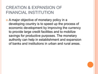 CREATION & EXPANSION OF FINANCIAL INSTITUTIONA major objective of monetary policy in a developing country is to speed up the process of economic development by improving the currency to provide large credit facilities and to mobilize savings for productive purposes. The monetary authority can help in establishment and expansion of banks and institutions in urban and rural areas.