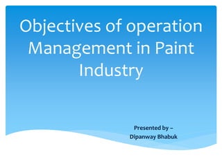 Objectives of operation
Management in Paint
Industry
Presented by –
Dipanway Bhabuk
 